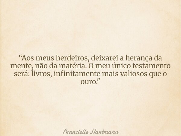 “Aos meus herdeiros, deixarei a herança da mente, não da matéria. O meu único testamento será: livros, infinitamente mais valiosos que o ouro."... Frase de Francielle Hartmann.