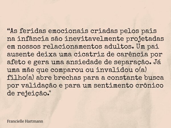 “As feridas emocionais criadas pelos pais na infância são inevitavelmente projetadas em nossos relacionamentos adultos. Um pai ausente deixa uma cicatriz de car... Frase de Francielle Hartmann.