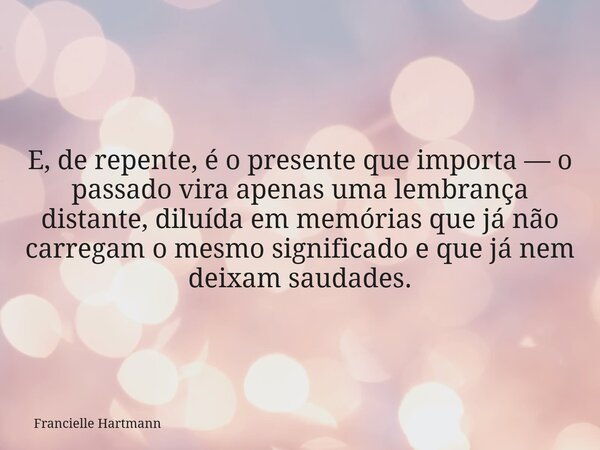 E, de repente, é o presente que importa — o passado vira apenas uma lembrança distante, diluída em memórias que já não carregam o mesmo significado e que já nem... Frase de Francielle Hartmann.