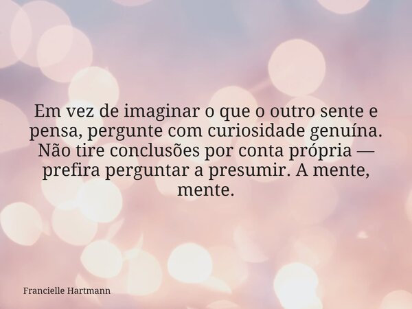 Em vez de imaginar o que o outro sente e pensa, pergunte com curiosidade genuína. Não tire conclusões por conta própria — prefira perguntar a presumir.A mente, ... Frase de Francielle Hartmann.