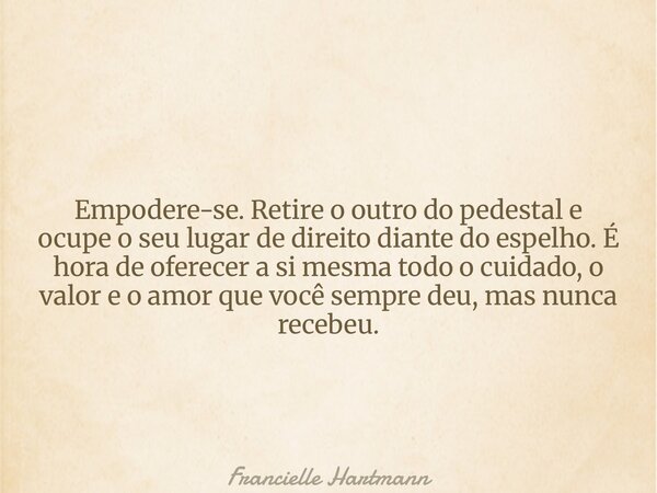 Empodere-se. Retire o outro do pedestal e ocupe o seu lugar de direito diante do espelho. É hora de oferecer a si mesma todo o cuidado, o valor e o amor que voc... Frase de Francielle Hartmann.