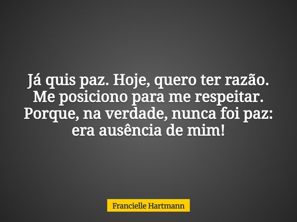 Já quis paz. Hoje, quero ter razão. Me posiciono para me respeitar. Porque, na verdade, nunca foi paz: era ausência de mim!... Frase de Francielle Hartmann.
