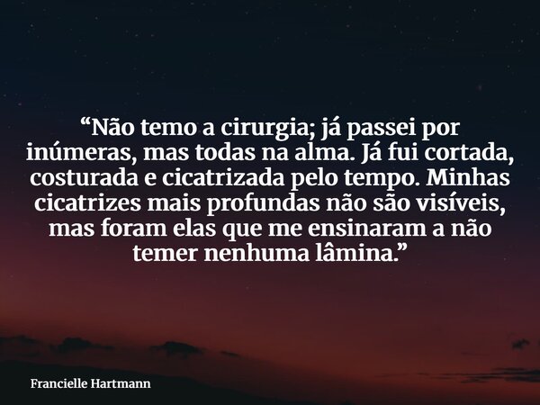 “Não temo a cirurgia; já passei por inúmeras, mas todas na alma. Já fui cortada, costurada e cicatrizada pelo tempo. Minhas cicatrizes mais profundas não são vi... Frase de Francielle Hartmann.