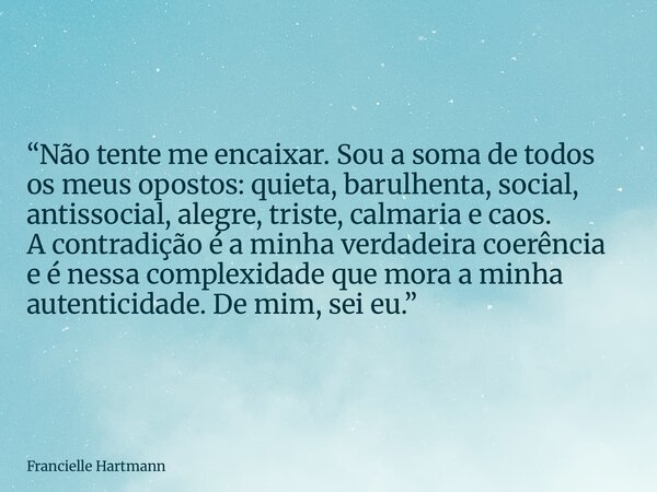 “Não tente me encaixar. Sou a soma de todos os meus opostos: quieta, barulhenta, social, antissocial, alegre, triste, calmaria e caos. A contradição é a minha v... Frase de Francielle Hartmann.