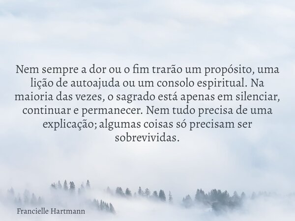 Nem sempre a dor ou o fim trarão um propósito, uma lição de autoajuda ou um consolo espiritual. Na maioria das vezes, o sagrado está apenas em silenciar, contin... Frase de Francielle Hartmann.