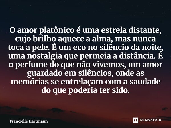 O amor platônico é uma estrela distante, cujo brilho aquece a alma, mas nunca toca a pele. É um eco no silêncio da noite, uma nostalgia que permeia a distância.... Frase de Francielle Hartmann.