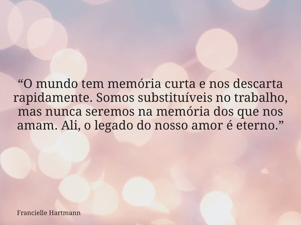“O mundo tem memória curta e nos descarta rapidamente. Somos substituíveis no trabalho, mas nunca seremos na memória dos que nos amam. Ali, o legado do nosso am... Frase de Francielle Hartmann.