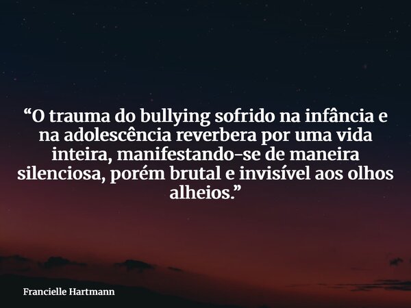 “O trauma do bullying sofrido na infância e na adolescência reverbera por uma vida inteira, manifestando-se de maneira silenciosa, porém brutal e invisível aos ... Frase de Francielle Hartmann.