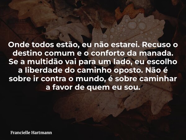 Onde todos estão, eu não estarei. Recuso o destino comum e o conforto da manada. Se a multidão vai para um lado, eu escolho a liberdade do caminho oposto. Não é... Frase de Francielle Hartmann.