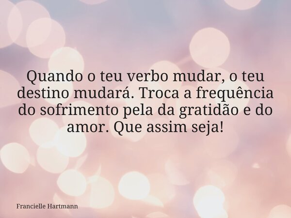 Quando o teu verbo mudar, o teu destino mudará. Troca a frequência do sofrimento pela da gratidão e do amor. Que assim seja!... Frase de Francielle Hartmann.