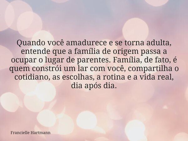 Quando você amadurece e se torna adulta, entende que a família de origem passa a ocupar o lugar de parentes. Família, de fato, é quem constrói um lar com você, ... Frase de Francielle Hartmann.