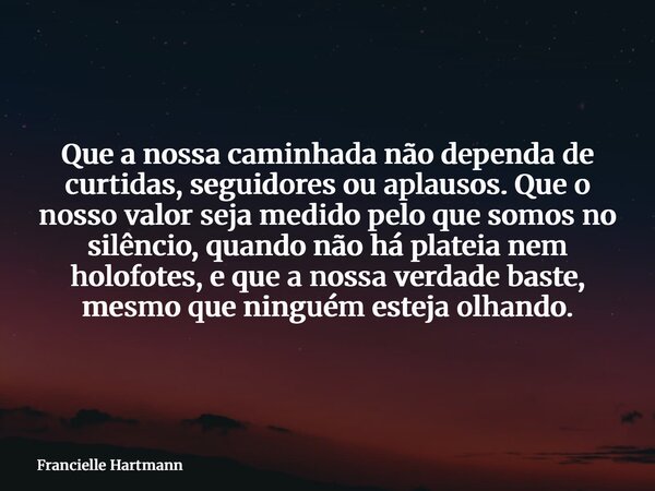 Que a nossa caminhada não dependa de curtidas, seguidores ou aplausos. Que o nosso valor seja medido pelo que somos no silêncio, quando não há plateia nem holof... Frase de Francielle Hartmann.