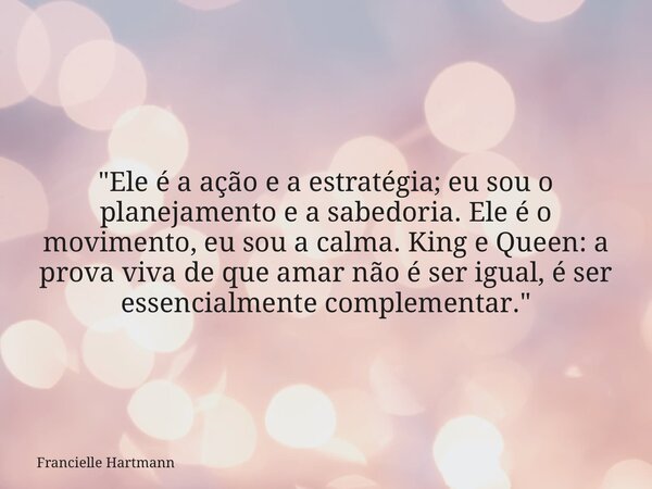 "Ele é a ação e a estratégia; eu sou o planejamento e a sabedoria. Ele é o movimento, eu sou a calma. King e Queen: a prova viva de que amar não é ser igua... Frase de Francielle Hartmann.