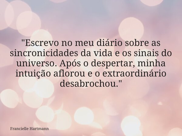 "Escrevo no meu diário sobre as sincronicidades da vida e os sinais do universo. Após o despertar, minha intuição aflorou e o extraordinário desabrochou.&q... Frase de Francielle Hartmann.