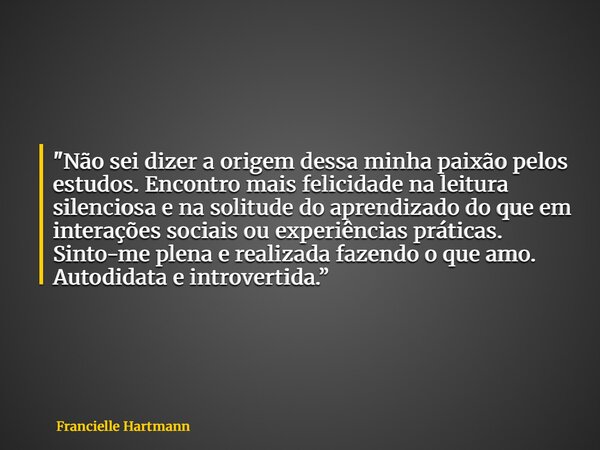 "Não sei dizer a origem dessa minha paixão pelos estudos. Encontro mais felicidade na leitura silenciosa e na solitude do aprendizado do que em interações ... Frase de Francielle Hartmann.