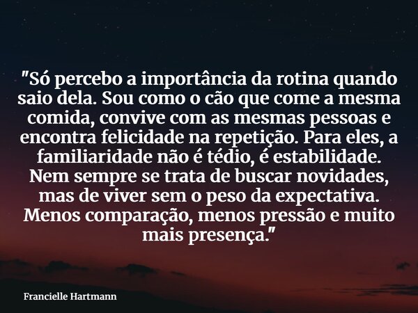 "Só percebo a importância da rotina quando saio dela. Sou como o cão que come a mesma comida, convive com as mesmas pessoas e encontra felicidade na repeti... Frase de Francielle Hartmann.