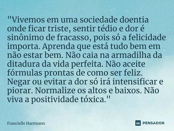 ⁠"Vivemos em uma sociedade doentia onde ficar triste, sentir tédio e dor é sinônimo de fracasso, pois só a felicidade importa. Aprenda que está tudo bem em... Frase de Francielle Hartmann.