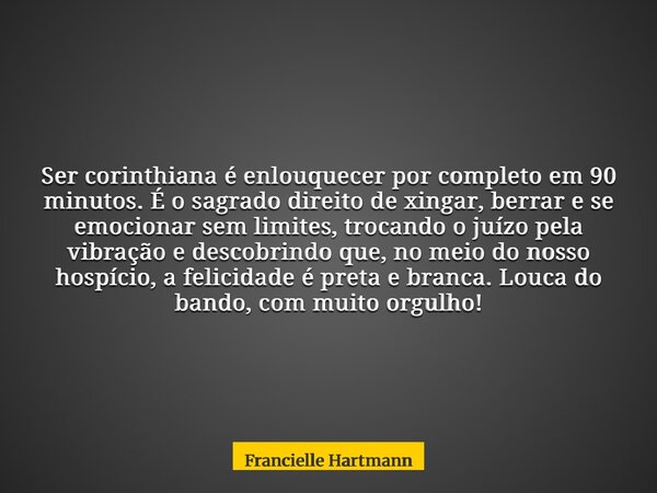 Ser corinthiana é enlouquecer por completo em 90 minutos. É o sagrado direito de xingar, berrar e se emocionar sem limites, trocando o juízo pela vibração e des... Frase de Francielle Hartmann.
