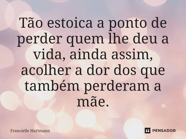 Tão estoica a ponto de perder quem lhe deu a vida, ainda assim, acolher a dor dos que também perderam a mãe.... Frase de Francielle Hartmann.