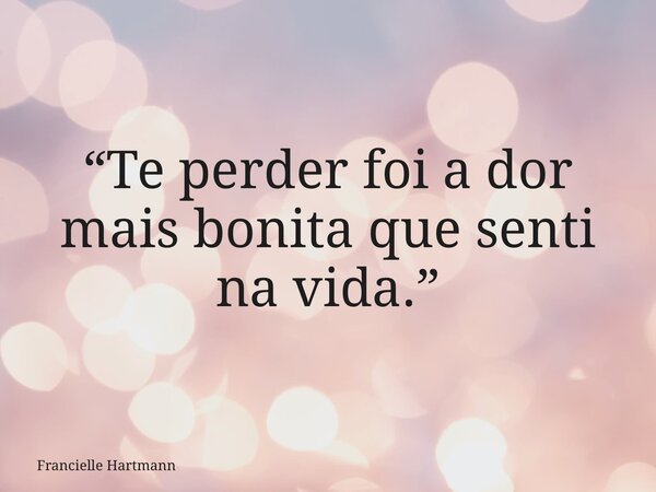 “Te perder foi a dor mais bonita que senti na vida.”... Frase de Francielle Hartmann.