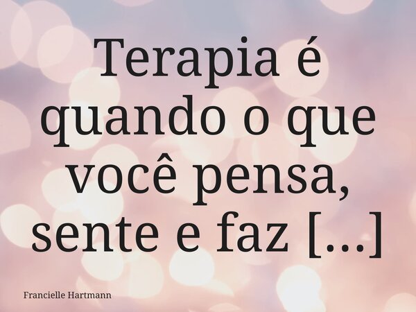Terapia é quando o que você pensa, sente e faz se harmonizam, o caos interno dá lugar à clareza , e a sua essência pode, finalmente, florescer.... Frase de Francielle Hartmann.