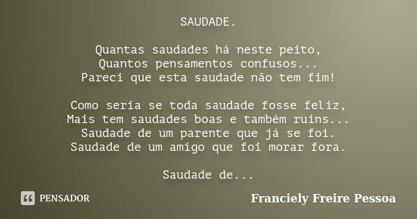 SAUDADE. Quantas saudades há neste peito, Quantos pensamentos confusos... Pareci que esta saudade não tem fim! Como seria se toda saudade fosse feliz, Mais tem ... Frase de Franciely Freire Pessoa.