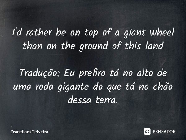 Eu prefiro estar no alto de uma roda gigante do que no chão dessa terra.... Frase de Francilara Teixeira.