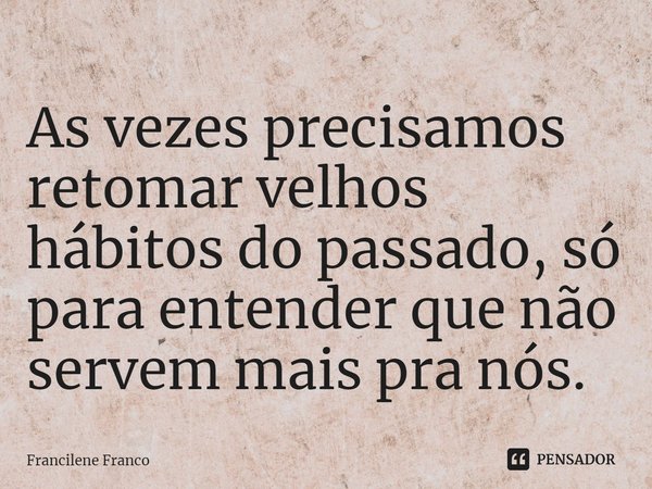 ⁠As vezes precisamos retomar velhos hábitos do passado, só para entender que não servem mais pra nós.... Frase de Francilene Franco.