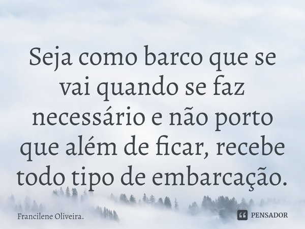 Seja como barco ⁠que se vai quando se faz necessário e não porto que além de ficar, recebe todo tipo de embarcação.... Frase de Francilene Oliveira..