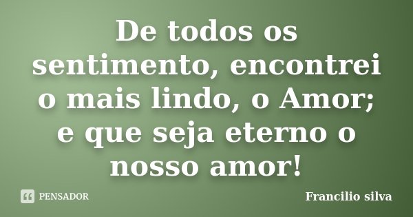 De todos os sentimento, encontrei o mais lindo, o Amor; e que seja eterno o nosso amor!... Frase de Francilio Silva.