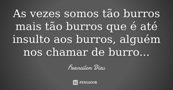 As vezes somos tão burros mais tão burros que é até insulto aos burros, alguém nos chamar de burro...... Frase de Francilon Dias.