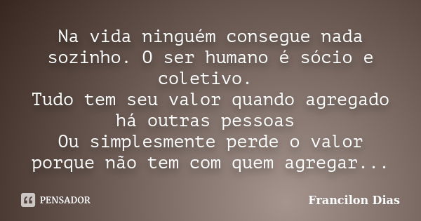 Na vida ninguém consegue nada sozinho. O ser humano é sócio e coletivo. Tudo tem seu valor quando agregado há outras pessoas Ou simplesmente perde o valor porqu... Frase de Francilon Dias.