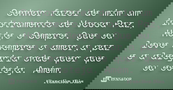 Senhor fazei de mim um instrumento de Vossa Paz, Hoje e Sempre. Que eu leve sempre o amor,a paz e a alegria onde quer que eu esteja. Amém.... Frase de Francilon Dias.