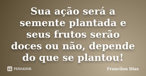 Sua ação será a semente plantada e seus frutos serão doces ou não, depende do que se plantou!... Frase de Francilon Dias.
