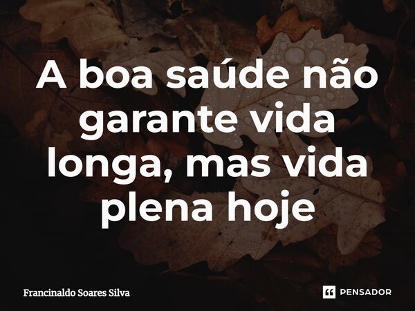 A boa saúde não garante vida longa, mas vida plena hoje... Frase de Francinaldo Soares Silva.