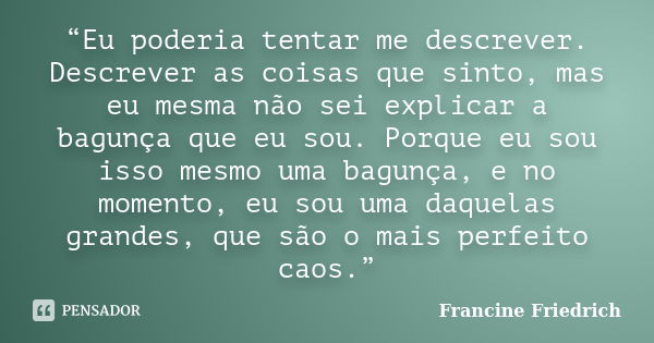 “Eu poderia tentar me descrever. Descrever as coisas que sinto, mas eu mesma não sei explicar a bagunça que eu sou. Porque eu sou isso mesmo uma bagunça, e no m... Frase de Francine Friedrich.