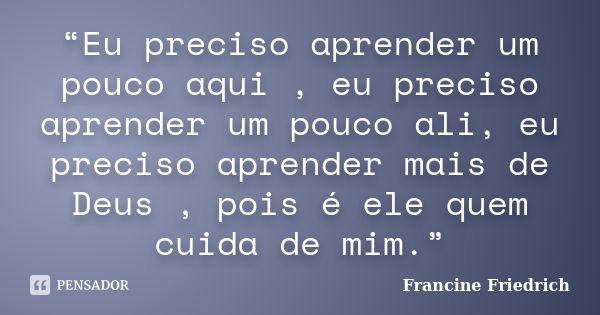 “Eu preciso aprender um pouco aqui , eu preciso aprender um pouco ali, eu preciso aprender mais de Deus , pois é ele quem cuida de mim.”... Frase de Francine Friedrich.