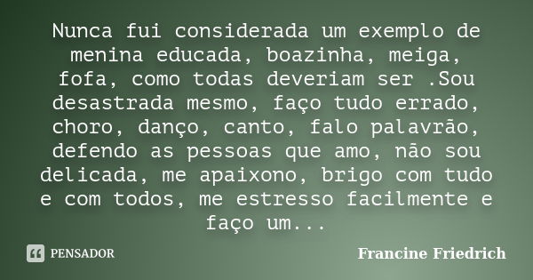 Nunca fui considerada um exemplo de menina educada, boazinha, meiga, fofa, como todas deveriam ser .Sou desastrada mesmo, faço tudo errado, choro, danço, canto,... Frase de Francine Friedrich.