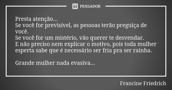 Presta atenção... Se você for previsível, as pessoas terão preguiça de você. Se você for um mistério, vão querer te desvendar. E não preciso nem explicar o moti... Frase de Francine Friedrich.