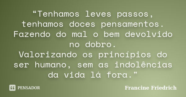 “Tenhamos leves passos, tenhamos doces pensamentos. Fazendo do mal o bem devolvido no dobro. Valorizando os princípios do ser humano, sem as indolências da vida... Frase de Francine Friedrich.