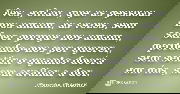 Vês, então, que as pessoas nos amam, às vezes, sem saber porque nos amam, perdendo-nos por querer, sem sentir o quanto doerá em nós, sem avaliar a dor.... Frase de Francine Friedrich.