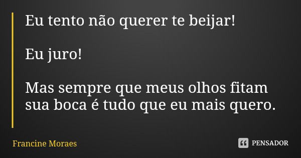 Eu tento não querer te beijar! Eu juro! Mas sempre que meus olhos fitam sua boca é tudo que eu mais quero.... Frase de Francine Moraes.