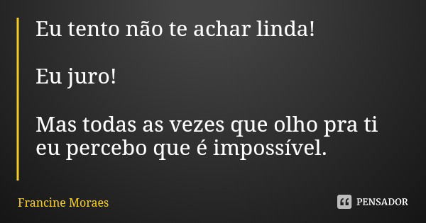Eu tento não te achar linda! Eu juro! Mas todas as vezes que olho pra ti eu percebo que é impossível.... Frase de Francine Moraes.