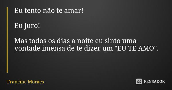 Eu tento não te amar! Eu juro! Mas todos os dias a noite eu sinto uma vontade imensa de te dizer um "EU TE AMO".... Frase de Francine Moraes.