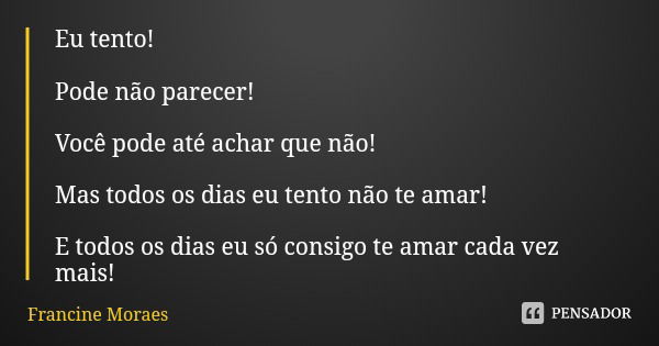 Eu tento! Pode não parecer! Você pode até achar que não! Mas todos os dias eu tento não te amar! E todos os dias eu só consigo te amar cada vez mais!... Frase de Francine Moraes.