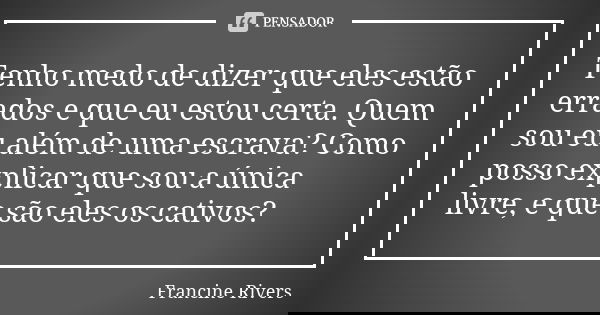 Tenho medo de dizer que eles estão errados e que eu estou certa. Quem sou eu além de uma escrava? Como posso explicar que sou a única livre, e que são eles os c... Frase de Francine Rivers.