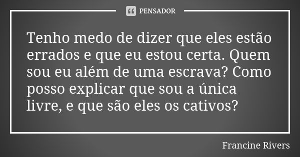 Tenho medo de dizer que eles estão errados e que eu estou certa. Quem sou eu além de uma escrava? Como posso explicar que sou a única livre, e que são eles os c... Frase de Francine Rivers.