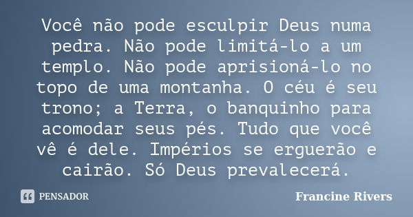 Você não pode esculpir Deus numa pedra. Não pode limitá-lo a um templo. Não pode aprisioná-lo no topo de uma montanha. O céu é seu trono; a Terra, o banquinho p... Frase de Francine Rivers.