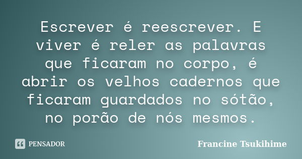 Escrever é reescrever. E viver é reler as palavras que ficaram no corpo, é abrir os velhos cadernos que ficaram guardados no sótão, no porão de nós mesmos.... Frase de Francine Tsukihime.