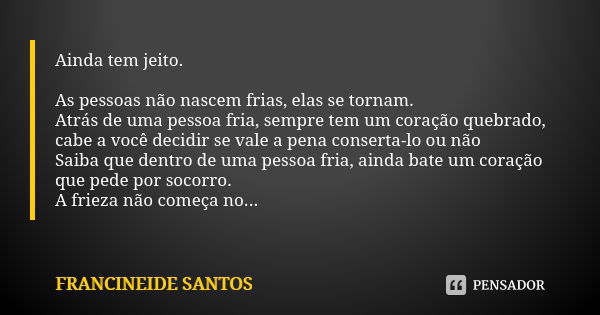 Ainda tem jeito. As pessoas não nascem frias, elas se tornam. Atrás de uma pessoa fria, sempre tem um coração quebrado, cabe a você decidir se vale a pena conse... Frase de Francineide Santos.